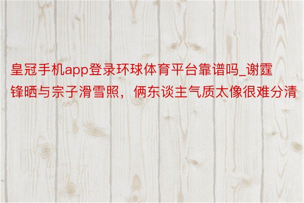 皇冠手机app登录环球体育平台靠谱吗_谢霆锋晒与宗子滑雪照，俩东谈主气质太像很难分清