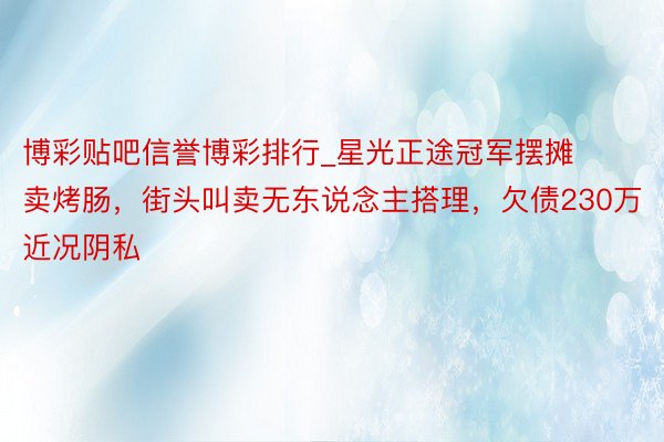 博彩贴吧信誉博彩排行_星光正途冠军摆摊卖烤肠，街头叫卖无东说念主搭理，欠债230万近况阴私