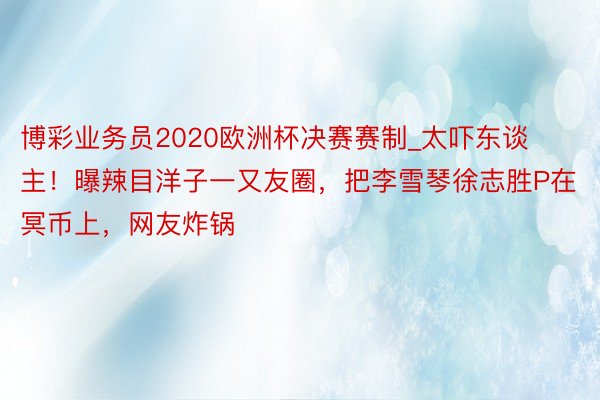 博彩业务员2020欧洲杯决赛赛制_太吓东谈主！曝辣目洋子一又友圈，把李雪琴徐志胜P在冥币上，网友炸锅