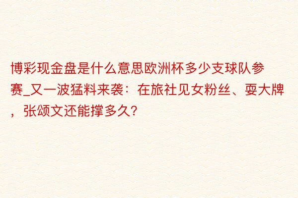 博彩现金盘是什么意思欧洲杯多少支球队参赛_又一波猛料来袭：在旅社见女粉丝、耍大牌，张颂文还能撑多久？
