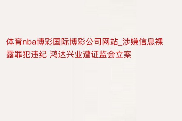 体育nba博彩国际博彩公司网站_涉嫌信息裸露罪犯违纪 鸿达兴业遭证监会立案