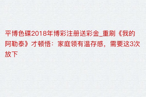 平博色碟2018年博彩注册送彩金_重刷《我的阿勒泰》才顿悟：家庭领有温存感，需要这3次放下