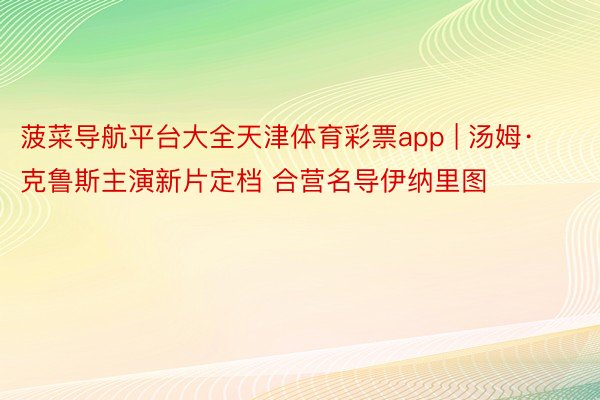 菠菜导航平台大全天津体育彩票app | 汤姆·克鲁斯主演新片定档 合营名导伊纳里图