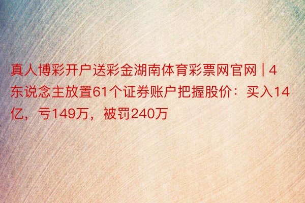 真人博彩开户送彩金湖南体育彩票网官网 | 4东说念主放置61个证券账户把握股价：买入14亿，亏149万，被罚240万