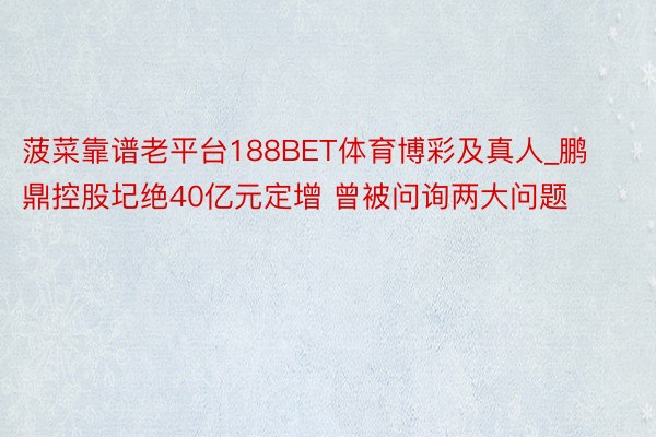 菠菜靠谱老平台188BET体育博彩及真人_鹏鼎控股圮绝40亿元定增 曾被问询两大问题