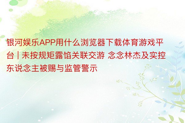 银河娱乐APP用什么浏览器下载体育游戏平台 | 未按规矩露馅关联交游 念念林杰及实控东说念主被赐与监管警示