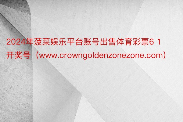 2024年菠菜娱乐平台账号出售体育彩票6 1开奖号（www.crowngoldenzonezone.com）